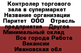 Контролер торгового зала в супермаркет › Название организации ­ Паритет, ООО › Отрасль предприятия ­ Другое › Минимальный оклад ­ 30 000 - Все города Работа » Вакансии   . Ивановская обл.